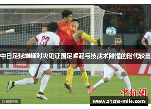 中日足球巅峰对决见证国足崛起与技战术碰撞的时代较量 中日足球巅峰对决见证国足崛起与技战术碰撞的时代较量