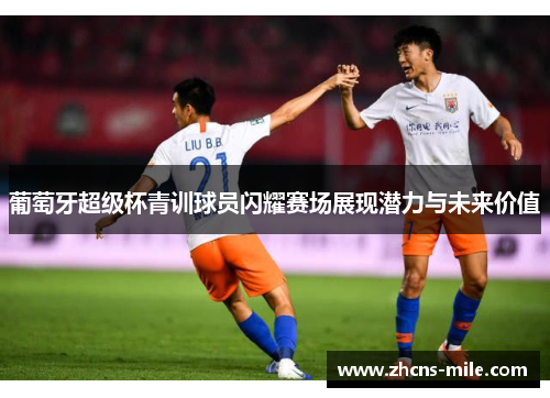 葡萄牙超级杯青训球员闪耀赛场展现潜力与未来价值