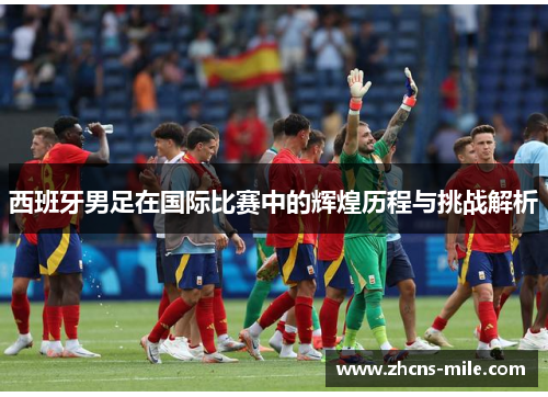 西班牙男足在国际比赛中的辉煌历程与挑战解析 西班牙男足在国际比赛中的辉煌历程与挑战解析