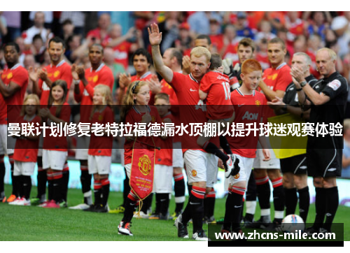 曼联计划修复老特拉福德漏水顶棚以提升球迷观赛体验 曼联计划修复老特拉福德漏水顶棚以提升球迷观赛体验
