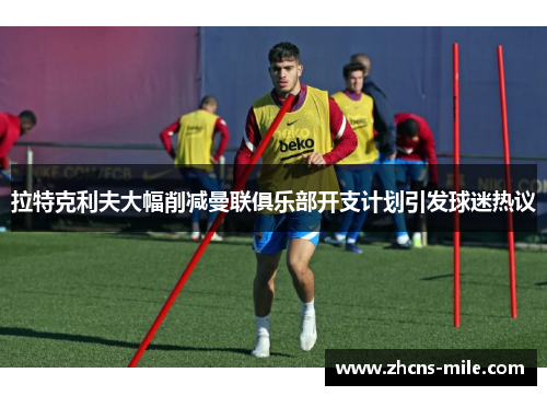 拉特克利夫大幅削减曼联俱乐部开支计划引发球迷热议